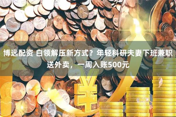 博远配资 白领解压新方式？年轻科研夫妻下班兼职送外卖，一周入账500元