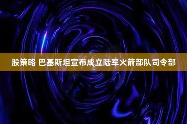 股策略 巴基斯坦宣布成立陆军火箭部队司令部