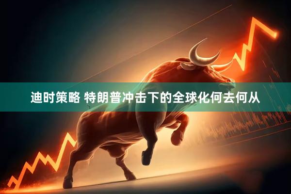 迪时策略 特朗普冲击下的全球化何去何从