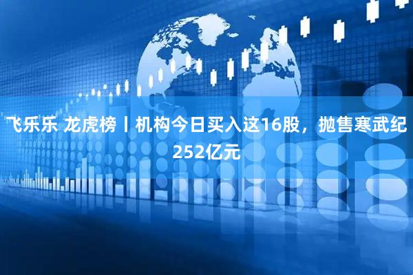 飞乐乐 龙虎榜丨机构今日买入这16股，抛售寒武纪252亿元