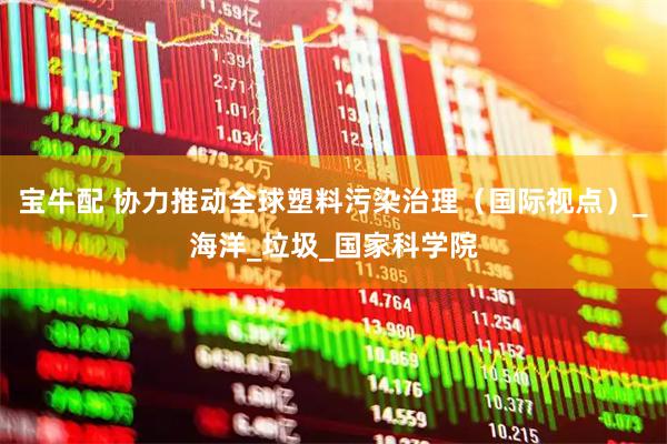宝牛配 协力推动全球塑料污染治理（国际视点）_海洋_垃圾_国家科学院