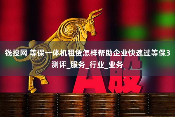 钱投网 等保一体机租赁怎样帮助企业快速过等保3测评_服务_行业_业务