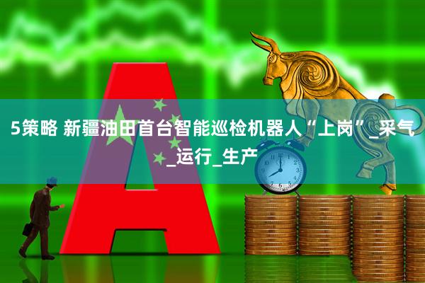 5策略 新疆油田首台智能巡检机器人“上岗”_采气_运行_生产
