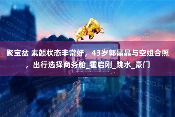 聚宝盆 素颜状态非常好，43岁郭晶晶与空姐合照，出行选择商务舱_霍启刚_跳水_豪门
