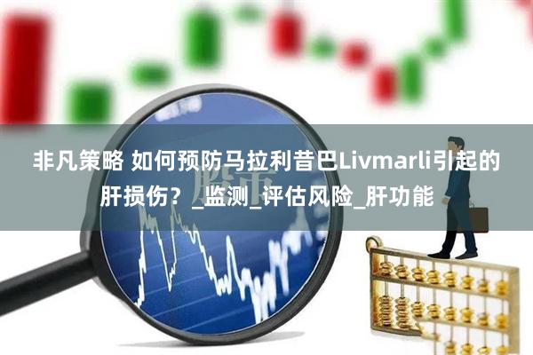 非凡策略 如何预防马拉利昔巴Livmarli引起的肝损伤？_监测_评估风险_肝功能