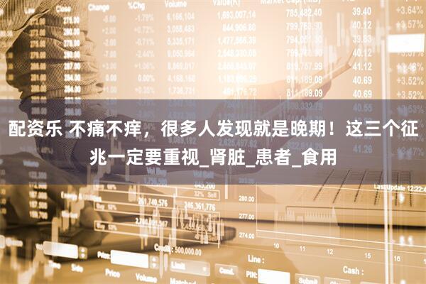 配资乐 不痛不痒，很多人发现就是晚期！这三个征兆一定要重视_肾脏_患者_食用