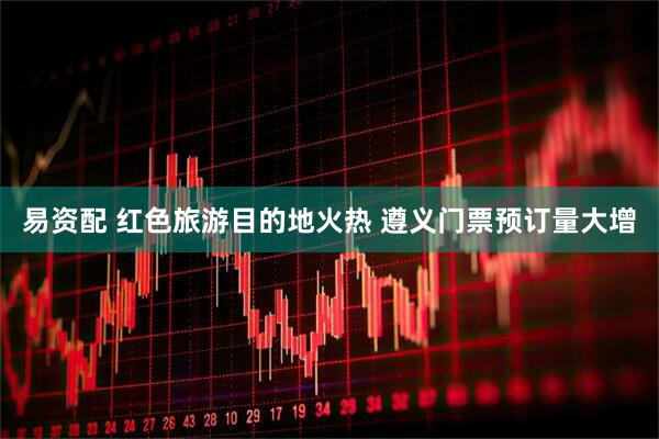 易资配 红色旅游目的地火热 遵义门票预订量大增