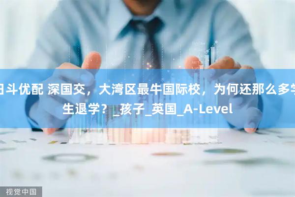 日斗优配 深国交，大湾区最牛国际校，为何还那么多学生退学？_孩子_英国_A-Level