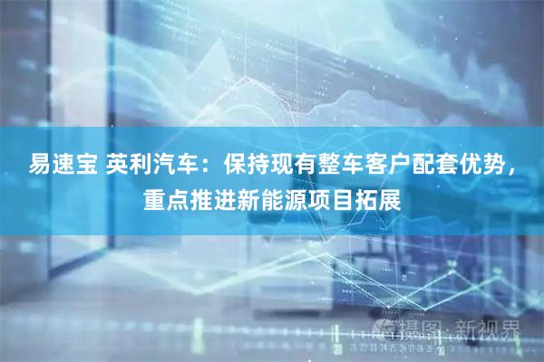 易速宝 英利汽车：保持现有整车客户配套优势，重点推进新能源项目拓展