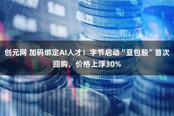 创元网 加码绑定AI人才！字节启动“豆包股”首次回购，价格上浮30%