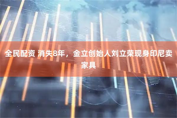 全民配资 消失8年，金立创始人刘立荣现身印尼卖家具