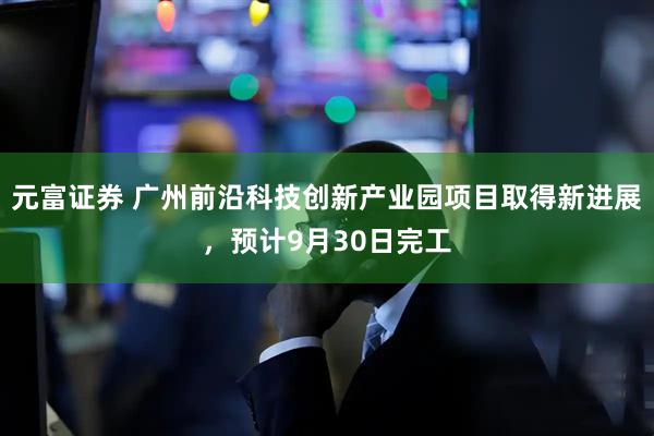 元富证券 广州前沿科技创新产业园项目取得新进展，预计9月30日完工