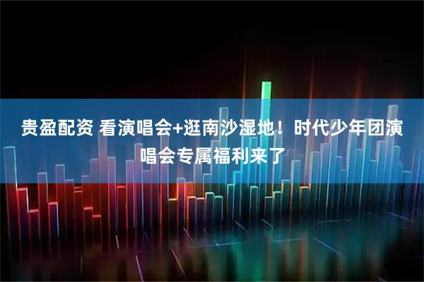 贵盈配资 看演唱会+逛南沙湿地！时代少年团演唱会专属福利来了