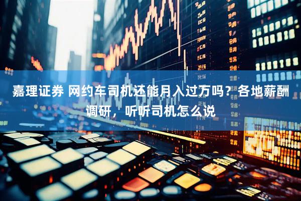 嘉理证券 网约车司机还能月入过万吗？各地薪酬调研，听听司机怎么说