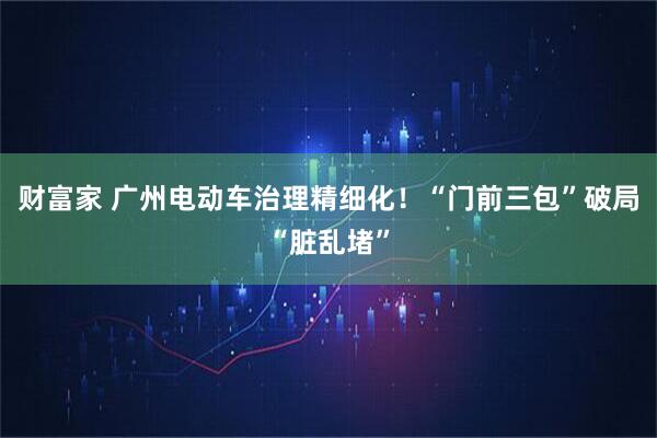 财富家 广州电动车治理精细化！“门前三包”破局“脏乱堵”