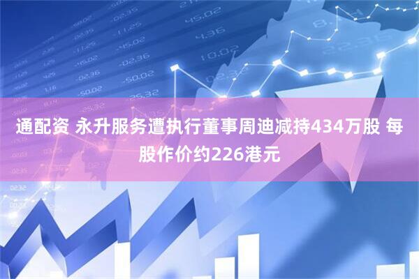 通配资 永升服务遭执行董事周迪减持434万股 每股作价约226港元