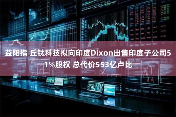 益阳指 丘钛科技拟向印度Dixon出售印度子公司51%股权 总代价553亿卢比