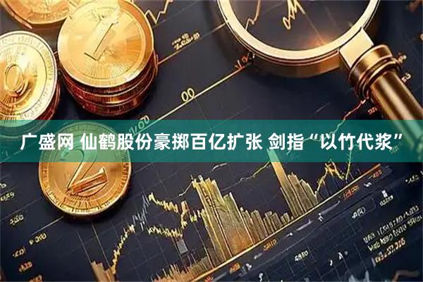广盛网 仙鹤股份豪掷百亿扩张 剑指“以竹代浆”