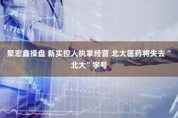 聚宏鑫操盘 新实控人执掌经营 北大医药将失去“北大”字号