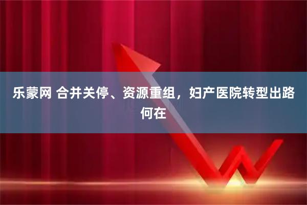 乐蒙网 合并关停、资源重组，妇产医院转型出路何在