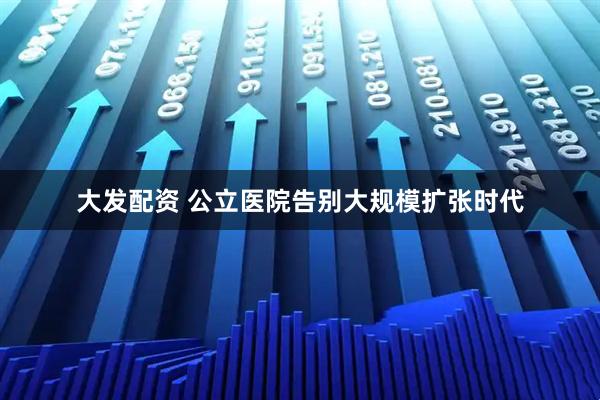 大发配资 公立医院告别大规模扩张时代