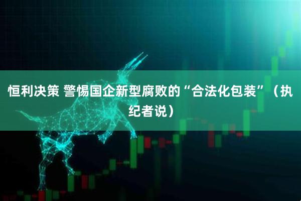 恒利决策 警惕国企新型腐败的“合法化包装”（执纪者说）