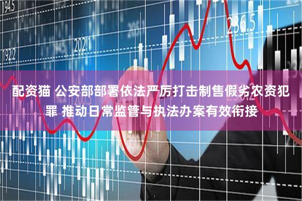 配资猫 公安部部署依法严厉打击制售假劣农资犯罪 推动日常监管与执法办案有效衔接
