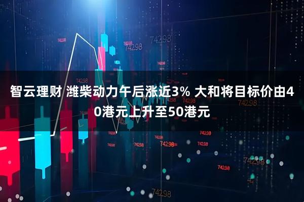 智云理财 潍柴动力午后涨近3% 大和将目标价由40港元上升至50港元