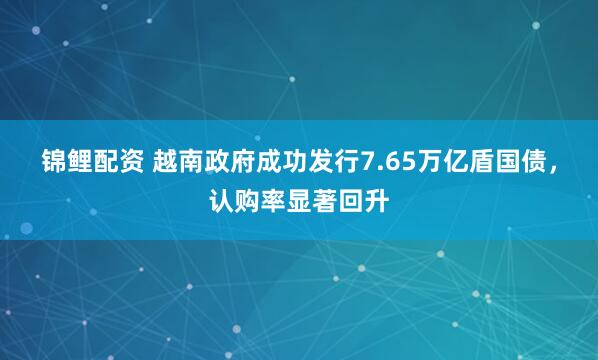 锦鲤配资 越南政府成功发行7.65万亿盾国债，认购率显著回升