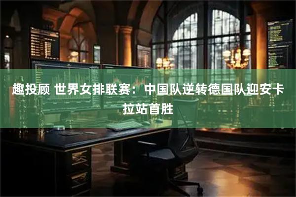 趣投顾 世界女排联赛：中国队逆转德国队迎安卡拉站首胜