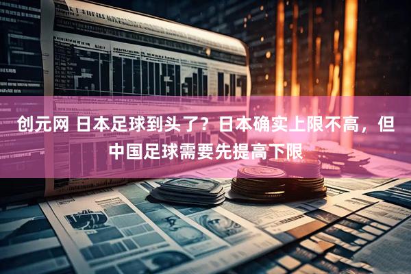 创元网 日本足球到头了？日本确实上限不高，但中国足球需要先提高下限
