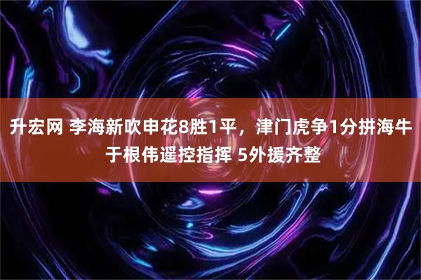 升宏网 李海新吹申花8胜1平，津门虎争1分拼海牛 于根伟遥控指挥 5外援齐整