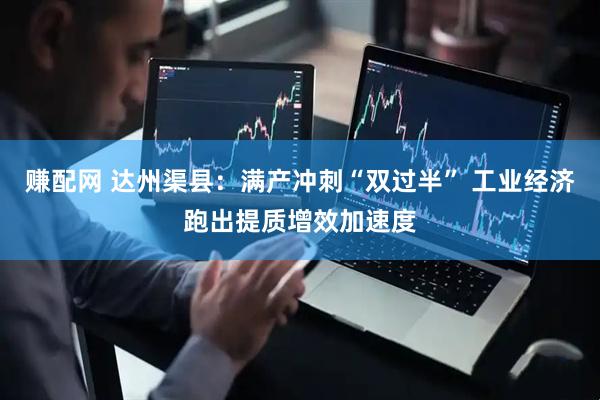 赚配网 达州渠县：满产冲刺“双过半” 工业经济跑出提质增效加速度