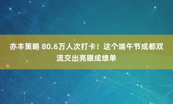 亦丰策略 80.6万人次打卡！这个端午节成都双流交出亮眼成绩单
