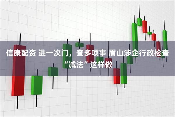 信康配资 进一次门，查多项事 眉山涉企行政检查“减法”这样做