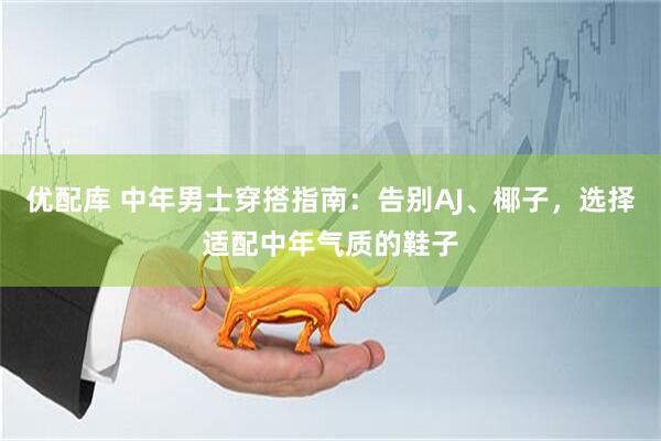 优配库 中年男士穿搭指南：告别AJ、椰子，选择适配中年气质的鞋子